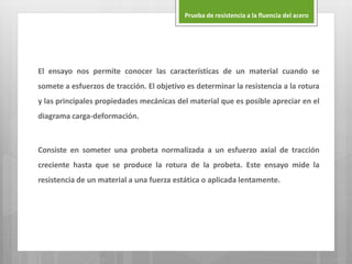 El ensayo nos permite conocer las características de un material cuando se
somete a esfuerzos de tracción. El objetivo es determinar la resistencia a la rotura
y las principales propiedades mecánicas del material que es posible apreciar en el
diagrama carga-deformación.
Consiste en someter una probeta normalizada a un esfuerzo axial de tracción
creciente hasta que se produce la rotura de la probeta. Este ensayo mide la
resistencia de un material a una fuerza estática o aplicada lentamente.
Prueba de resistencia a la fluencia del acero
 