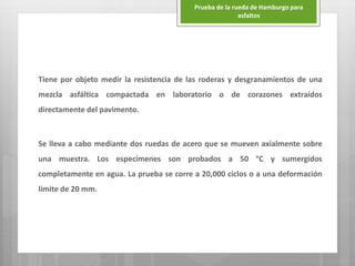 Tiene por objeto medir la resistencia de las roderas y desgranamientos de una
mezcla asfáltica compactada en laboratorio o de corazones extraídos
directamente del pavimento.
Se lleva a cabo mediante dos ruedas de acero que se mueven axialmente sobre
una muestra. Los especímenes son probados a 50 °C y sumergidos
completamente en agua. La prueba se corre a 20,000 ciclos o a una deformación
límite de 20 mm.
Prueba de la rueda de Hamburgo para
asfaltos
 