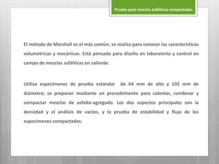 El método de Marshall es el más común, se realiza para conocer las características
volumétricas y mecánicas. Está pensado para diseño en laboratorio y control en
campo de mezclas asfálticas en caliente.
Utiliza especímenes de prueba estándar de 64 mm de alto y 102 mm de
diámetro; se preparan mediante un procedimiento para calentar, combinar y
compactar mezclas de asfalto-agregado. Los dos aspectos principales son la
densidad y el análisis de vacíos, y la prueba de estabilidad y flujo de los
especímenes compactados.
Prueba para mezclas asfálticas compactadas
 