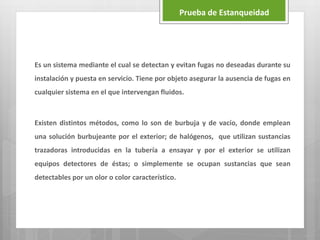 Es un sistema mediante el cual se detectan y evitan fugas no deseadas durante su
instalación y puesta en servicio. Tiene por objeto asegurar la ausencia de fugas en
cualquier sistema en el que intervengan fluidos.
Existen distintos métodos, como lo son de burbuja y de vacío, donde emplean
una solución burbujeante por el exterior; de halógenos, que utilizan sustancias
trazadoras introducidas en la tubería a ensayar y por el exterior se utilizan
equipos detectores de éstas; o simplemente se ocupan sustancias que sean
detectables por un olor o color característico.
Prueba de Estanqueidad
 