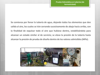 Se comienza por llenar la tubería de agua, dejando todos los elementos que den
salida al aire, los cuales se irán cerrando sucesivamente de abajo hacia arriba, con
la finalidad de expulsar todo el aire que hubiese dentro, estabilizándola para
alcanzar un estado similar al de servicio; se eleva la presión de la tubería hasta
alcanzar la presión de prueba de diseño dentro de los valores admisibles (MPa).
Prueba hidrostática en tuberías (de
hermeticidad)
 