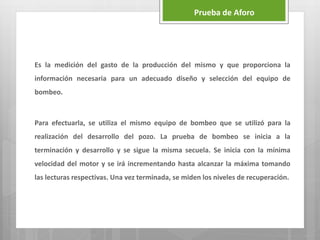 Es la medición del gasto de la producción del mismo y que proporciona la
información necesaria para un adecuado diseño y selección del equipo de
bombeo.
Para efectuarla, se utiliza el mismo equipo de bombeo que se utilizó para la
realización del desarrollo del pozo. La prueba de bombeo se inicia a la
terminación y desarrollo y se sigue la misma secuela. Se inicia con la mínima
velocidad del motor y se irá incrementando hasta alcanzar la máxima tomando
las lecturas respectivas. Una vez terminada, se miden los niveles de recuperación.
Prueba de Aforo
 