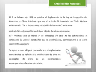 El 2 de febrero de 1967 se publica el Reglamento de la Ley de Inspección de
Contratos y Obras Públicas, que en el artículo 38 insertado su Título Quinto
denominado “De la inspección y recepción de las obras”, menciona:
Artículo 38. La inspección tendrá por objeto, fundamentalmente:
II.— Verificar que el monto y los conceptos de obra de las estimaciones o
relaciones de gastos aprobadas por la dependencia, corresponden a la obra
realmente ejecutada;
Antecedentes históricos
Se aprecia que, al igual que en la ley, el reglamento
únicamente se refiere a la verificación de que los
conceptos de obra de las estimaciones
correspondan a la obra ejecutada.
 