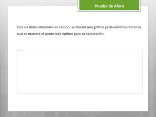 Con los datos obtenidos en campo, se trazará una gráfica gasto-abatimiento en la
cual se marcará el punto más óptimo para su explotación.
Prueba de Aforo
 