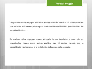 Las pruebas de los equipos eléctricos tienen como fin verificar las condiciones en
que estos se encuentran; sirven para mantener la confiabilidad y continuidad del
servicio eléctrico.
Se realizan sobre equipos nuevos después de ser instalados y antes de ser
energizados; tienen como objeto verificar que el equipo cumple con lo
especificado y determinar si la instalación del equipo es la correcta.
Pruebas Megger
 
