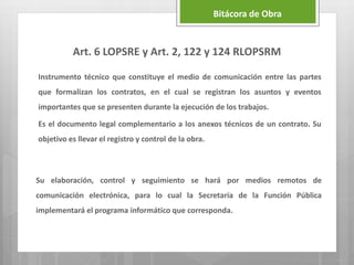 Art. 6 LOPSRE y Art. 2, 122 y 124 RLOPSRM
Instrumento técnico que constituye el medio de comunicación entre las partes
que formalizan los contratos, en el cual se registran los asuntos y eventos
importantes que se presenten durante la ejecución de los trabajos.
Es el documento legal complementario a los anexos técnicos de un contrato. Su
objetivo es llevar el registro y control de la obra.
Bitácora de Obra
Su elaboración, control y seguimiento se hará por medios remotos de
comunicación electrónica, para lo cual la Secretaría de la Función Pública
implementará el programa informático que corresponda.
 