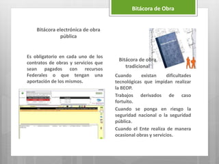 Bitácora electrónica de obra
pública
Es obligatorio en cada uno de los
contratos de obras y servicios que
sean pagados con recursos
Federales o que tengan una
aportación de los mismos.
Cuando existan dificultades
tecnológicas que impidan realizar
la BEOP.
Trabajos derivados de caso
fortuito.
Cuando se ponga en riesgo la
seguridad nacional o la seguridad
pública.
Cuando el Ente realiza de manera
ocasional obras y servicios.
Bitácora de Obra
Bitácora de obra
tradicional
 