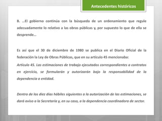 B. …El gobierno continúa con la búsqueda de un ordenamiento que regule
adecuadamente lo relativo a las obras públicas y, por supuesto lo que de ella se
desprende…
Es así que el 30 de diciembre de 1980 se publica en el Diario Oficial de la
federación la Ley de Obras Públicas, que en su artículo 45 mencionaba:
Artículo 45. Las estimaciones de trabajo ejecutados correspondientes a contratos
en ejercicio, se formularán y autorizarán bajo la responsabilidad de la
dependencia o entidad.
Dentro de los diez días hábiles siguientes a la autorización de las estimaciones, se
dará aviso a la Secretaría y, en su caso, a la dependencia coordinadora de sector.
Antecedentes históricos
 