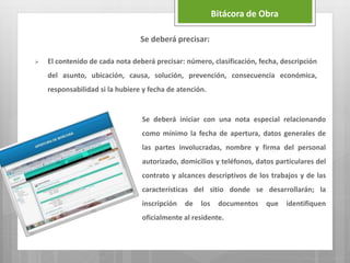 Se deberá precisar:
 El contenido de cada nota deberá precisar: número, clasificación, fecha, descripción
del asunto, ubicación, causa, solución, prevención, consecuencia económica,
responsabilidad si la hubiere y fecha de atención.
Bitácora de Obra
Se deberá iniciar con una nota especial relacionando
como mínimo la fecha de apertura, datos generales de
las partes involucradas, nombre y firma del personal
autorizado, domicilios y teléfonos, datos particulares del
contrato y alcances descriptivos de los trabajos y de las
características del sitio donde se desarrollarán; la
inscripción de los documentos que identifiquen
oficialmente al residente.
 