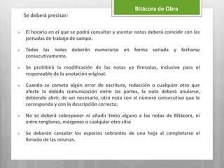 Bitácora de Obra
 El horario en el que se podrá consultar y asentar notas deberá coincidir con las
jornadas de trabajo de campo.
 Todas las notas deberán numerarse en forma seriada y fecharse
consecutivamente.
 Se prohibirá la modificación de las notas ya firmadas, inclusive para el
responsable de la anotación original.
 Cuando se cometa algún error de escritura, redacción o cualquier otro que
afecte la debida comunicación entre las partes, la nota deberá anularse,
debiendo abrir, de ser necesario, otra nota con el número consecutivo que le
corresponda y con la descripción correcta;
 No se deberá sobreponer ni añadir texto alguno a las notas de Bitácora, ni
entre renglones, márgenes o cualquier otro sitio
 Se deberán cancelar los espacios sobrantes de una hoja al completarse el
llenado de las mismas.
Se deberá precisar:
 