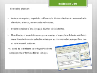 Bitácora de Obra
 Cuando se requiera, se podrán ratificar en la Bitácora las instrucciones emitidas
vía oficios, minutas, memoranda y circulares.
 Deberá utilizarse la Bitácora para asuntos trascendentes .
 El residente, el superintendente y, en su caso, el supervisor deberán resolver y
cerrar invariablemente todas las notas que les correspondan, o especificar que
su solución será posterior.
Se deberá precisar:
El cierre de la Bitácora se consignará en una
nota que dé por terminados los trabajos.
 
