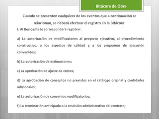 Cuando se presenten cualquiera de los eventos que a continuación se
relacionan, se deberá efectuar el registro en la Bitácora:
I. Al Residente le corresponderá registrar:
a) La autorización de modificaciones al proyecto ejecutivo, al procedimiento
constructivo, a los aspectos de calidad y a los programas de ejecución
convenidos;
b) La autorización de estimaciones;
c) La aprobación de ajuste de costos;
d) La aprobación de conceptos no previstos en el catálogo original y cantidades
adicionales;
e) La autorización de convenios modificatorios;
f) La terminación anticipada o la rescisión administrativa del contrato;
Bitácora de Obra
 