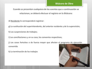 Al Residente le corresponderá registrar:
g) La sustitución del superintendente, del anterior residente y de la supervisión;
h) Las suspensiones de trabajos;
i) Las conciliaciones y, en su caso, los convenios respectivos;
j) Los casos fortuitos o de fuerza mayor que afecten el programa de ejecución
convenido
k) La terminación de los trabajos
Bitácora de Obra
Cuando se presenten cualquiera de los eventos que a continuación se
relacionan, se deberá efectuar el registro en la Bitácora:
 