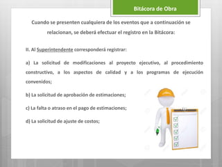 II. Al Superintendente corresponderá registrar:
a) La solicitud de modificaciones al proyecto ejecutivo, al procedimiento
constructivo, a los aspectos de calidad y a los programas de ejecución
convenidos;
b) La solicitud de aprobación de estimaciones;
c) La falta o atraso en el pago de estimaciones;
d) La solicitud de ajuste de costos;
Bitácora de Obra
Cuando se presenten cualquiera de los eventos que a continuación se
relacionan, se deberá efectuar el registro en la Bitácora:
 