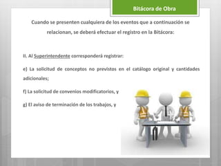 II. Al Superintendente corresponderá registrar:
e) La solicitud de conceptos no previstos en el catálogo original y cantidades
adicionales;
f) La solicitud de convenios modificatorios, y
g) El aviso de terminación de los trabajos, y
Bitácora de Obra
Cuando se presenten cualquiera de los eventos que a continuación se
relacionan, se deberá efectuar el registro en la Bitácora:
 