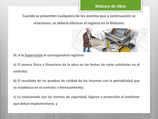 III. A la Supervisión le corresponderá registrar:
a) El avance físico y financiero de la obra en las fechas de corte señaladas en el
contrato;
b) El resultado de las pruebas de calidad de los insumos con la periodicidad que
se establezca en el contrato o mensualmente;
c) Lo relacionado con las normas de seguridad, higiene y protección al ambiente
que deban implementarse, y
Bitácora de Obra
Cuando se presenten cualquiera de los eventos que a continuación se
relacionan, se deberá efectuar el registro en la Bitácora:
 