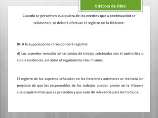 III. A la Supervisión le corresponderá registrar:
d) Los acuerdos tomados en las juntas de trabajo celebradas con el contratista o
con la residencia, así como el seguimiento a los mismos.
El registro de los aspectos señalados en las fracciones anteriores se realizará sin
perjuicio de que los responsables de los trabajos puedan anotar en la Bitácora
cualesquiera otros que se presenten y que sean de relevancia para los trabajos.
Bitácora de Obra
Cuando se presenten cualquiera de los eventos que a continuación se
relacionan, se deberá efectuar el registro en la Bitácora:
 