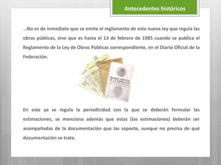 …No es de inmediato que se emite el reglamento de esta nueva ley que regula las
obras públicas, sino que es hasta el 13 de febrero de 1985 cuando se publica el
Reglamento de la Ley de Obras Públicas correspondiente, en el Diario Oficial de la
Federación.
En este ya se regula la periodicidad con la que se deberán formular las
estimaciones, se menciona además que estas (las estimaciones) deberán ser
acompañadas de la documentación que las soporte, aunque no precisa de qué
documentación se trata.
Antecedentes históricos
 