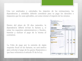 Una vez analizados y calculados los importes de las estimaciones, las
dependencias y entidades deberán considerar para su pago los derechos e
impuestos que les sean aplicables, así como retener el importe de los mismos
Dentro del plazo de 20 días naturales, la
dependencia deberá revisar la factura y, si
reúne los requisitos administrativos y fiscales,
tramitar y realizar el pago de la misma al
contratista
La Falta de pago por la omisión de algún
requisito fiscal en las facturas, no será motivo
para solicitar el pago de los gastos financieros a
que hace referencia el artículo 55 de la Ley.
 