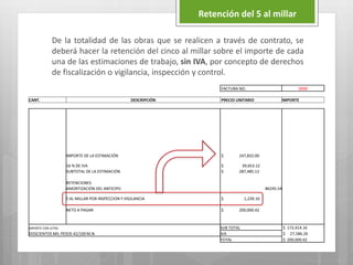 De la totalidad de las obras que se realicen a través de contrato, se
deberá hacer la retención del cinco al millar sobre el importe de cada
una de las estimaciones de trabajo, sin IVA, por concepto de derechos
de fiscalización o vigilancia, inspección y control.
Retención del 5 al millar
FACTURA NO. 0000
CANT. DESCRIPCIÓN PRECIO UNITARIO IMPORTE
IMPORTE DE LA ESTIMACIÓN $ 247,832.00
16 % DE IVA $ 39,653.12
SUBTOTAL DE LA ESTIMACIÓN $ 287,485.12
RETENCIONES
AMORTIZACIÓN DEL ANTICIPO 86245.54
5 AL MILLAR POR INSPECCION Y VIGILANCIA $ 1,239.16
NETO A PAGAR $ 200,000.42
IMPORTE CON LETRA SUB TOTAL $ 172,414.16
DOSCIENTOS MIL PESOS 42/100 M.N. IVA $ 27,586.26
TOTAL $ 200,000.42
 