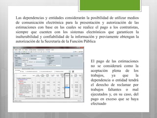 Las dependencias y entidades considerarán la posibilidad de utilizar medios
de comunicación electrónica para la presentación y autorización de las
estimaciones con base en las cuales se realice el pago a los contratistas,
siempre que cuenten con los sistemas electrónicos que garanticen la
inalterabilidad y confiabilidad de la información y previamente obtengan la
autorización de la Secretaría de la Función Pública
El pago de las estimaciones
no se considerará como la
aceptación plena de los
trabajos, ya que la
dependencia o entidad tendrá
el derecho de reclamar por
trabajos faltantes o mal
ejecutados y, en su caso, del
pago en exceso que se haya
efectuado
 