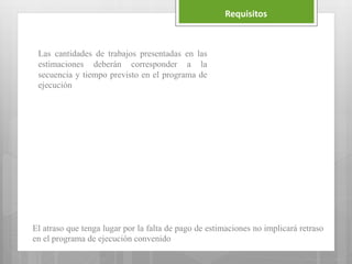 Requisitos
Las cantidades de trabajos presentadas en las
estimaciones deberán corresponder a la
secuencia y tiempo previsto en el programa de
ejecución
El atraso que tenga lugar por la falta de pago de estimaciones no implicará retraso
en el programa de ejecución convenido
 