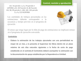 Control, revisión y aprobación
Art. 54 párrafo 1 y 2 y 74 párrafo 3
LOPSRM y Art. 84 fracción IX, 86 fracción
VIII, 98, 99 párrafo 2, 100, 102, 103 párrafo
2 y 3 y 113 RLOPSRM
Contratista
 Elabora la estimación de los trabajos ejecutados con una periodicidad no
mayor de un mes, y la presenta al Supervisor de Obras dentro de un plazo
máximo de seis días naturales siguientes a la fecha de corte de pago
establecido en el contrato.El Contratista deberá acompañar la estimación con
la documentación de apoyo establecida por la Dependencia o Entidad.
Las cantidades de trabajos presentadas en las
estimaciones deberán corresponder a la
secuencia y tiempo previsto en el programa de
ejecución
El atraso que tenga lugar por la falta de pago de estimaciones no implicará retraso
en el programa de ejecución convenido.
 