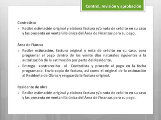 Control, revisión y aprobación
Contratista
 Recibe estimación original y elabora factura y/o nota de crédito en su caso
y las presenta en ventanilla única del Área de Finanzas para su pago.
Área de Fianzas
 Recibe estimación, factura original y nota de crédito en su caso, para
programar el pago dentro de los veinte días naturales siguientes a la
autorización de la estimación por parte del Residente.
 Entrega contrarecibo al Contratista y procede al pago en la fecha
programada. Envía copia de factura, así como el original de la estimación
al Residente de Obras y resguarda la factura original.
Residente de obra
 Recibe estimación original y elabora factura y/o nota de crédito en su caso
y las presenta en ventanilla única del Área de Finanzas para su pago.
 