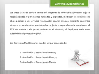 Los Entes Estatales podrán, dentro del programa de inversiones aprobado, bajo su
responsabilidad y por razones fundadas y explícitas, modificar los contratos de
obras públicas o de servicios relacionados con las mismas, mediante convenios
siempre y cuando estos, considerados conjunta o separadamente no rebasen el
25% del monto o del plazo pactado en el contrato, ni impliquen variaciones
sustanciales al proyecto original.
Los Convenios Modificatorios pueden ser por concepto de:
1. Ampliación o Reducción de Metas;
2. Ampliación o Reducción de Plazo; y,
3. Ampliación o Reducción de Monto.
Convenios Modificatorios
 