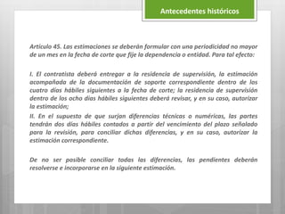 Artículo 45. Las estimaciones se deberán formular con una periodicidad no mayor
de un mes en la fecha de corte que fije la dependencia o entidad. Para tal efecto:
I. El contratista deberá entregar a la residencia de supervisión, la estimación
acompañada de la documentación de soporte correspondiente dentro de los
cuatro días hábiles siguientes a la fecha de corte; la residencia de supervisión
dentro de los ocho días hábiles siguientes deberá revisar, y en su caso, autorizar
la estimación;
II. En el supuesto de que surjan diferencias técnicas o numéricas, las partes
tendrán dos días hábiles contados a partir del vencimiento del plazo señalado
para la revisión, para conciliar dichas diferencias, y en su caso, autorizar la
estimación correspondiente.
De no ser posible conciliar todas las diferencias, las pendientes deberán
resolverse e incorporarse en la siguiente estimación.
Antecedentes históricos
 