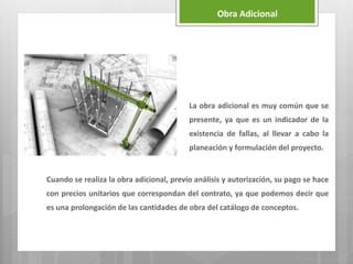 La obra adicional es muy común que se
presente, ya que es un indicador de la
existencia de fallas, al llevar a cabo la
planeación y formulación del proyecto.
Cuando se realiza la obra adicional, previo análisis y autorización, su pago se hace
con precios unitarios que correspondan del contrato, ya que podemos decir que
es una prolongación de las cantidades de obra del catálogo de conceptos.
Obra Adicional
 