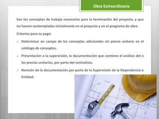 Son los conceptos de trabajo necesarios para la terminación del proyecto, y que
no fueron contemplados inicialmente en el proyecto y en el programa de obra.
Criterios para su pago:
 Determinar en campo de los conceptos adicionales sin precio unitario en el
catálogo de conceptos.
 Presentación a la supervisión, la documentación que contiene el análisis del o
los precios unitarios, por parte del contratista.
 Revisión de la documentación por parte de la Supervisión de la Dependencia o
Entidad.
Obra Extraordinaria
 