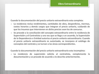 Cuando la documentación del precio unitario extraordinario esta completa:
 La residencia revisa rendimientos, cantidades de obra, desperdicios, mermas,
costos horarios y demás cargos que integran el precio unitario, cuidando de
que los insumos que intervienen en dicho precios sean los de concurso.
 Se procede a la conciliación del concepto extraordinario entre la residencia de
Supervisión y el Contratista y una vez que se llega a un acuerdo, la Supervisión
de la Dependencia o Entidad autoriza el precio unitario extraordinario. Cuando
el precio unitario extraordinario es autorizado, se incorpora al catálogo de
conceptos del contrato y se turnan a las áreas correspondientes.
Cuando la documentación del precio unitario extraordinario esta incompleta:
 La residencia de supervisión solicita al contratista, complemente la
documentación y se procede de acuerdo a lo descrito anteriormente.
Obra Extraordinaria
 