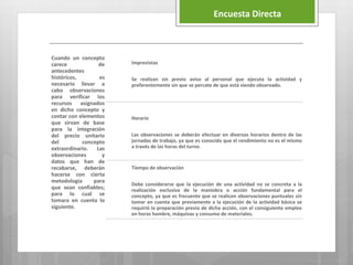 Cuando un concepto
carece de
antecedentes
históricos, es
necesario llevar a
cabo observaciones
para verificar los
recursos asignados
en dicho concepto y
contar con elementos
que sirvan de base
para la integración
del precio unitario
del concepto
extraordinario. Las
observaciones y
datos que han de
recabarse, deberán
hacerse con cierta
metodología para
que sean confiables;
para lo cual se
tomara en cuenta lo
siguiente.
Imprevistas
Se realizan sin previo aviso al personal que ejecuta la actividad y
preferentemente sin que se percate de que está siendo observado.
Horario
Las observaciones se deberán efectuar en diversos horarios dentro de las
jornadas de trabajo, ya que es conocido que el rendimiento no es el mismo
a través de las horas del turno.
Tiempo de observación
Debe considerarse que la ejecución de una actividad no se concreta a la
realización exclusiva de la maniobra o acción fundamental para el
concepto, ya que es frecuente que se realicen observaciones puntuales sin
tomar en cuenta que previamente a la ejecución de la actividad básica se
requirió la preparación previa de dicha acción, con el consiguiente empleo
en horas hombre, máquinas y consumo de materiales.
Encuesta Directa
 