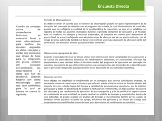 Cuando un concepto
carece de
antecedentes
históricos, es
necesario llevar a
cabo observaciones
para verificar los
recursos asignados
en dicho concepto y
contar con elementos
que sirvan de base
para la integración
del precio unitario
del concepto
extraordinario. Las
observaciones y
datos que han de
recabarse, deberán
hacerse con cierta
metodología para
que sean confiables;
para lo cual se
tomara en cuenta lo
siguiente.
Periodo de Observaciones
Se deberá tomar en cuenta que el número de observación puede ser poco representativo de la
duración del concepto en relación con el programa de trabajo, lo cual distorsionaría el resultado,
puesto que no reflejaría la realidad de la problemática de ejecución, ya que si se establece un
registro de todas las acciones realizadas durante el periodo completo de ejecución y al finalizar
éste se totalizan los tiempos y recursos empleados, al tomarlos en cuenta para determinar el
precio final, se estará reflejando una administración de obra en vez de un precio unitario, con el
riesgo de estar cubriendo también al llevar este control, una mala ejecución de obra por parte del
contratista con todos los errores que pudo haber cometido.
Observación y programa de obra
Cuando el concepto del cual se desea contar con información tiene complejidad en su ejecución y
se carece de antecedentes históricos de rendimientos anteriores, es conveniente efectuar las
observaciones para recabar datos al término medio del programa de ejecución del concepto en
cuestión, con objeto de que dicha información sea representativa del promedio de la identificación
que el personal va logrando paulatinamente en el desarrollo de una actividad repetitiva.
Alcances y precio
Para efectos de establecer el rendimiento de un concepto que incluye actividades diversas, es
necesario tomar en cuenta que el alcance que cubra el precio unitario estará en función directa del
importe de este y desde luego del tiempo y cantidad de personal para ejecutarlo, por lo anterior
para juzgar y estar en posibilidad de aceptar o rechazar un rendimiento, se debe conocer el alcance
del concepto y sus condiciones de ejecución. En caso necesario y a fin de verificar el reporte sobre
el rendimiento de una actividad, se puede realizar un análisis de tiempos y movimientos dentro de
una actividad, se puede realizar un análisis de tiempos y movimientos dentro de los cuales se
deberán tomar aquellas acciones de apoyo, eficiencia del personal y un factor de trabajo que
conjuntamente cuantificados sirvan de base para determinar el rendimiento en cuestión
Encuesta Directa
 