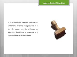 El 9 de enero de 1990 se produce una
importante reforma al reglamento de la
Ley de obras, que sin embargo, no
alcanza a beneficiar lo referente a la
regulación de las estimaciones.
Antecedentes históricos
 