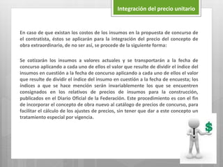 En caso de que existan los costos de los insumos en la propuesta de concurso de
el contratista, éstos se aplicarán para la integración del precio del concepto de
obra extraordinario, de no ser así, se procede de la siguiente forma:
Se cotizarán los insumos a valores actuales y se transportarán a la fecha de
concurso aplicando a cada uno de ellos el valor que resulte de dividir el índice del
insumos en cuestión a la fecha de concurso aplicando a cada uno de ellos el valor
que resulte de dividir el índice del insumo en cuestión a la fecha de encuesta; los
índices a que se hace mención serán invariablemente los que se encuentren
consignados en los relativos de precios de insumos para la construcción,
publicados en el Diario Oficial de la Federación. Este procedimiento es con el fin
de incorporar el concepto de obra nuevo al catálogo de precios de concurso, para
facilitar el cálculo de los ajustes de precios, sin tener que dar a este concepto un
tratamiento especial por vigencia.
Integración del precio unitario
 