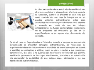 La obra extraordinaria es resultado de modificaciones
al proyecto original o adecuaciones al mismo durante
su ejecución, cuando se presenta el caso, hay que
tener cuidado de que para la integración de los
precios unitarios extraordinarios éstos sean
analizados de acuerdo al procedimiento antes descrito
y teniendo en cuenta de que los trabajos
extraordinarios no fueron contemplados inicialmente
en la propuesta del contratista ya sea en las
especificaciones o en alguno otro documento del
contrato.
Se da el caso en Dependencias o Entidades, cuando al amparo de un contrato
determinado se presentan conceptos extraordinarios, las residencias de
supervisión no revisan suficientemente al alcance de dichos conceptos en cuanto
a cantidad de materiales a utilizar, mano de obra y equipo y sus respectivos
rendimientos, más aún, si no cuentan con la suficiente información que permita
verificar la procedencia de los cargos considerados, proceden a su autorización
sin contemplar la posibilidad de que existan pagos adicionales a los que
realmente se pudieran realizar.
Comentarios
 