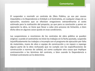 El suspender o rescindir un contrato de Obra Pública, ya sea por causas
imputables a la Dependencia o Entidad o al Contratista, en cualquier etapa de su
ejecución, ocasiona que se efectúen erogaciones extraordinarias al costo
estimado para la realización del proyecto, ya que para su conclusión y poner en
operación la obra, se tiene que llevar a cabo otro proceso de licitación, o bien
dicha obra en algunos casos queda en esas condiciones.
Las suspensiones o rescisiones de los contratos de obra pública se pueden
originar; cuando el contratista no inicie los trabajos en la fecha pactada, suspenda
injustificadamente los trabajos o incumpla con el programa de ejecución por falta
de materiales, mano de obra o equipo de construcción y no repare o reponga
alguna parte de la obra rechazada que no cumpla con las especificaciones de
construcción o normas de calidad, así como cualquier otra causa que implique
contravención a los términos del contrato, o bien cuando la Dependencia o
Entidad contratante así lo determine.
Comentarios
 