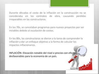 Durante décadas el costo de la inflación en la construcción no se
consideraba en los contratos de obra, causando perdidas
irreparables en las constructoras.
En los 70s, se cancelaban programas para nuevos proyectos por ser
inviables debido al escalación de costos.
En los 80s, las constructoras se dieron a la tarea de comprender la
inflación y dar un enfoque objetivo a la forma de calcular los
impactos inflacionarios.
INFLACIÓN- Elevación notable del nivel e precios con efectos
desfavorables para la economía de un país.
 