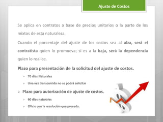 Se aplica en contratos a base de precios unitarios o la parte de los
mixtos de esta naturaleza.
Cuando el porcentaje del ajuste de los costos sea al alza, será el
contratista quien lo promueva; si es a la baja, será la dependencia
quien lo realice.
Plazo para presentación de la solicitud del ajuste de costos.
 70 días Naturales
 Una vez transcurrido no se podrá solicitar
 Plazo para autorización de ajuste de costos.
 60 días naturales
 Oficio con la resolución que proceda.
Ajuste de Costos
 