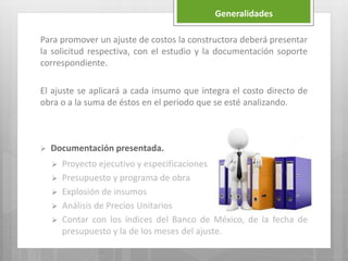 Para promover un ajuste de costos la constructora deberá presentar
la solicitud respectiva, con el estudio y la documentación soporte
correspondiente.
El ajuste se aplicará a cada insumo que integra el costo directo de
obra o a la suma de éstos en el periodo que se esté analizando.
 Documentación presentada.
 Proyecto ejecutivo y especificaciones
 Presupuesto y programa de obra
 Explosión de insumos
 Análisis de Precios Unitarios
 Contar con los índices del Banco de México, de la fecha de
presupuesto y la de los meses del ajuste.
Generalidades
 