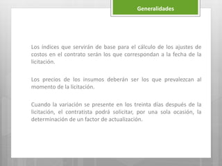 Generalidades
Los índices que servirán de base para el cálculo de los ajustes de
costos en el contrato serán los que correspondan a la fecha de la
licitación.
Los precios de los insumos deberán ser los que prevalezcan al
momento de la licitación.
Cuando la variación se presente en los treinta días después de la
licitación, el contratista podrá solicitar, por una sola ocasión, la
determinación de un factor de actualización.
 