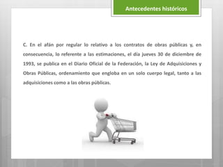 C. En el afán por regular lo relativo a los contratos de obras públicas y, en
consecuencia, lo referente a las estimaciones, el día jueves 30 de diciembre de
1993, se publica en el Diario Oficial de la Federación, la Ley de Adquisiciones y
Obras Públicas, ordenamiento que engloba en un solo cuerpo legal, tanto a las
adquisiciones como a las obras públicas.
Antecedentes históricos
 