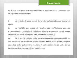 ARTÍCULO 57. El ajuste de costos podrá llevarse a cabo mediante cualesquiera de
los siguientes procedimientos:
I. La revisión de cada uno de los precios del contrato para obtener el
ajuste;
II. La revisión por grupo de precios, que multiplicados por sus
correspondientes cantidades de trabajo por ejecutar, representen cuando menos
el ochenta por ciento del importe total faltante del contrato, y
III. En el caso de trabajos en los que se tenga establecida la proporción en
que intervienen los insumos en el total del costo directo de los mismos, el ajuste
respectivo podrá determinarse mediante la actualización de los costos de los
insumos que intervienen en dichas proporciones.
Procedimiento
 