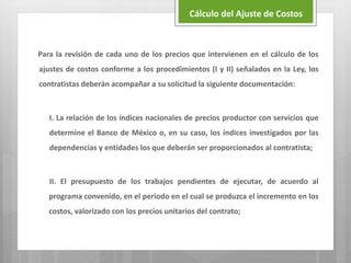 Para la revisión de cada uno de los precios que intervienen en el cálculo de los
ajustes de costos conforme a los procedimientos (I y II) señalados en la Ley, los
contratistas deberán acompañar a su solicitud la siguiente documentación:
I. La relación de los índices nacionales de precios productor con servicios que
determine el Banco de México o, en su caso, los índices investigados por las
dependencias y entidades los que deberán ser proporcionados al contratista;
II. El presupuesto de los trabajos pendientes de ejecutar, de acuerdo al
programa convenido, en el periodo en el cual se produzca el incremento en los
costos, valorizado con los precios unitarios del contrato;
Cálculo del Ajuste de Costos
 