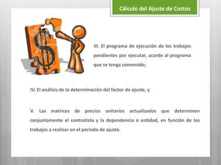 IV. El análisis de la determinación del factor de ajuste, y
V. Las matrices de precios unitarios actualizados que determinen
conjuntamente el contratista y la dependencia o entidad, en función de los
trabajos a realizar en el periodo de ajuste.
Cálculo del Ajuste de Costos
III. El programa de ejecución de los trabajos
pendientes por ejecutar, acorde al programa
que se tenga convenido;
 