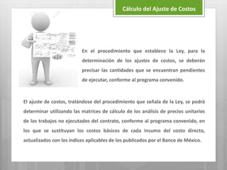 En el procedimiento que establece la Ley, para la
determinación de los ajustes de costos, se deberán
precisar las cantidades que se encuentran pendientes
de ejecutar, conforme al programa convenido.
El ajuste de costos, tratándose del procedimiento que señala de la Ley, se podrá
determinar utilizando las matrices de cálculo de los análisis de precios unitarios
de los trabajos no ejecutados del contrato, conforme al programa convenido, en
los que se sustituyan los costos básicos de cada insumo del costo directo,
actualizados con los índices aplicables de los publicados por el Banco de México.
Cálculo del Ajuste de Costos
 