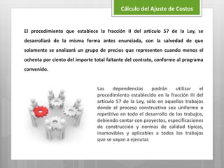 El procedimiento que establece la fracción II del artículo 57 de la Ley, se
desarrollará de la misma forma antes enunciada, con la salvedad de que
solamente se analizará un grupo de precios que representen cuando menos el
ochenta por ciento del importe total faltante del contrato, conforme al programa
convenido.
Las dependencias podrán utilizar el
procedimiento establecido en la fracción III del
artículo 57 de la Ley, sólo en aquellos trabajos
donde el proceso constructivo sea uniforme o
repetitivo en todo el desarrollo de los trabajos,
debiendo contar con proyectos, especificaciones
de construcción y normas de calidad típicas,
inamovibles y aplicables a todos los trabajos
que se vayan a ejecutar.
Cálculo del Ajuste de Costos
 