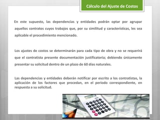 En este supuesto, las dependencias y entidades podrán optar por agrupar
aquellos contratos cuyos trabajos que, por su similitud y características, les sea
aplicable el procedimiento mencionado.
Los ajustes de costos se determinarán para cada tipo de obra y no se requerirá
que el contratista presente documentación justificatoria; debiendo únicamente
presentar su solicitud dentro de un plazo de 60 días naturales.
Las dependencias y entidades deberán notificar por escrito a los contratistas, la
aplicación de los factores que procedan, en el periodo correspondiente, en
respuesta a su solicitud.
Cálculo del Ajuste de Costos
 